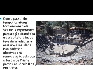  Com o passar do
tempo, os atores
tornaram-se cada
vez mais importantes
para a ação dramática,
e a arquitetura teatral
teve de se adaptar a
essa nova realidade.
Isso pode ser
observado na
remodelação pela qual
oTeatro de Priene
passou no século II a.C,
em Roma.
 
