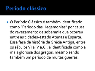  O Período Clássico é também identificado
como “Período das Hegemonias” por causa
do revezamento de soberania que ocorreu
entre as cidades-estadoAtenas e Esparta.
Essa fase da história da Grécia Antiga, entre
os séculosVI e IV a.C., é identificada como a
mais gloriosa dos gregos, mesmo sendo
também um período de muitas guerras.
 