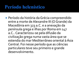 Período da história da Grécia compreendido
entre a morte de Alexandre III (O Grande) da
Macedônia em 323 a.C. e a anexação da
península grega e ilhas por Roma em 147
a.C.. Caracterizou-se pela difusão da
civilização grega numa vasta área que se
estendia do mar Mediterrâneo oriental àÁsia
Central. Foi nesse período que as ciências
particulares teve seu primeiro e grande
desenvolvimento.
 