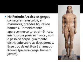  No Período Arcaico os gregos
começaram a esculpir, em
mármores, grandes figuras de
homens. Primeiramente
aparecem esculturas simétricas,
em rigorosa posição frontal, com
o peso do corpo igualmente
distribuído sobre as duas pernas.
Esse tipo de estátua é chamado
Kouros (palavra grega: homem
jovem).
 