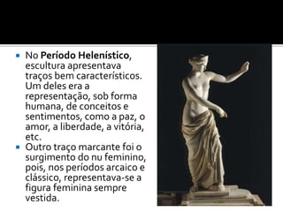  No Período Helenístico,
escultura apresentava
traços bem característicos.
Um deles era a
representação, sob forma
humana, de conceitos e
sentimentos, como a paz, o
amor, a liberdade, a vitória,
etc.
 Outro traço marcante foi o
surgimento do nu feminino,
pois, nos períodos arcaico e
clássico, representava-se a
figura feminina sempre
vestida.
 