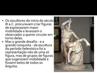  Os escultores do início do século
III a.C. procuravam criar figuras
de expressarem maior
mobilidade e levassem o
observador a querer circular em
torno delas.
 Mas o grande desafio - e a
grande conquista - da escultura
do período helenístico foi a
representação não de uma só
figura, mas de grupos de figuras
que sugerissem mobilidade e
fossem belos de todos os
ângulos.
 