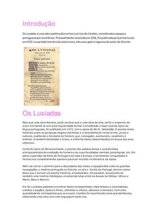 Introdução
Os Lusíadas é uma obra poéticadoescritorLuís Vaz de Camões,consideradaaepopeia
portuguesaporexcelência. Provavelmente concluídaem1556, foi publicadapelaprimeiravez
em1572 no períodoliteráriodoclassicismo,trêsanosapósoregressodoautor do Oriente.
Os Lusíadas
Mais que uma obra literária, pode-se dizer que é uma obra de arte, tal foi o empenho do
autor em mantê-la com esta regularidade formal. Considerado o maior poema épico da
língua portuguesa, foi publicado em 1572, com o apoio do Rei D. Sebastião. O poema conta
histórias sobre as perigosas viagens marítimas e a descoberta de novas terras, povos e
culturas, exaltando o heroísmo do homem, que, navegador, aventureiro, cavalheiro e
amante, é também destemido e bravo, e enfrenta mares desconhecidos em busca dos seus
objetivos.
Como foi típico do Renascentismo, o poema não poderia deixar a característica
antropocentrista de exaltação do homem e de suas faculdades mentais, psicológicas, etc. Em
plena expansão marítima de Portugal e de toda a Europa, o sentimento conquistador e
heroico era completamente oportuno para ser incutido na literatura da época.
Além de narrar o caminho para a descoberta das índias, a epopeia fala sobre as grandes
navegações, o império português no Oriente, os reis e heróis de Portugal, dentre outros
fatos que o tornam um poema histórico, enciclopédico. Em paralelo, desenvolve-se
também uma história mitológica, envolvendo lutas entre os deuses do Olimpo: Vênus e
Marte, Baco e Netuno.
Em Os Lusíadas podemos encontrar ideais renascentistas, imperialistas e nacionalistas,
cristãos e pagãos, épicos e líricos, ufanistas e críticos, clássicos e barrocos. Com esta
quantidade de contrapontos que se cruzam, Camões foi reconhecido como grande literato,
elaborando uma obra com uma linguagem muito rica.
 