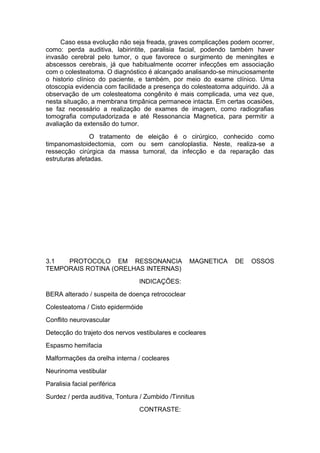 Caso essa evolução não seja freada, graves complicações podem ocorrer,
como: perda auditiva, labirintite, paralisia facial, podendo também haver
invasão cerebral pelo tumor, o que favorece o surgimento de meningites e
abscessos cerebrais, já que habitualmente ocorrer infecções em associação
com o colesteatoma. O diagnóstico é alcançado analisando-se minuciosamente
o historio clínico do paciente, e também, por meio do exame clínico. Uma
otoscopia evidencia com facilidade a presença do colesteatoma adquirido. Já a
observação de um colesteatoma congênito é mais complicada, uma vez que,
nesta situação, a membrana timpânica permanece intacta. Em certas ocasiões,
se faz necessário a realização de exames de imagem, como radiografias
tomografia computadorizada e até Ressonancia Magnetica, para permitir a
avaliação da extensão do tumor.
O tratamento de eleição é o cirúrgico, conhecido como
timpanomastoidectomia, com ou sem canoloplastia. Neste, realiza-se a
ressecção cirúrgica da massa tumoral, da infecção e da reparação das
estruturas afetadas.
3.1 PROTOCOLO EM RESSONANCIA MAGNETICA DE OSSOS
TEMPORAIS ROTINA (ORELHAS INTERNAS)
INDICAÇÕES:
BERA alterado / suspeita de doença retrococlear
Colesteatoma / Cisto epidermóide
Conflito neurovascular
Detecção do trajeto dos nervos vestibulares e cocleares
Espasmo hemifacia
Malformações da orelha interna / cocleares
Neurinoma vestibular
Paralisia facial periférica
Surdez / perda auditiva, Tontura / Zumbido /Tinnitus
CONTRASTE:
 