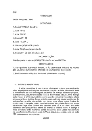SIM
PROTOCOLO:
Ossos temporais - rotina
SEQUÊNCIA:
1. Sagital T2 FLAIR do crânio
2. Axial T1 SE
3. Axial T2 FSE
4. Coronal T1 SE
5. Axial FIESTA-C
6. Volume (3D) FSPGR pós-Gd
7. Axial T1 SE com fat sat pós-Gd
8. Coronal T1 SE com fat sat pós-Gd
DOCUMENTAÇÃO:
Não fotografar: o volume (3D) FSPGR pós-Gd e o axial FIESTA
OBSERVAÇÕES:
1. Se o paciente tiver metal dentário, N ÃO usar fat sat, inclusive no volume
pós-Gd,porque aumentam os artefatos e a saturação não é adequada.
2. Posicionamento adequado dos cortes (simetria dos ouvidos)
4. ARTRITE REUMATOIDE
A artrite reumatóide é uma doença inflamatória crônica que geralmente
afeta as pequenas articulações das mãos e dos pés. A artrite reumatóide afeta
o revestimento de suas articulações, causando um inchaço doloroso que pode,
eventualmente, resultar em erosão óssea e deformidade articular. Uma doença
auto imune, a artrite reumatóide ocorre quando o sistema imunológico ataca
erroneamente os tecidos do seu próprio corpo. Além de causar problemas de
articulações, a artrite reumatóide, por vezes, pode afetar outros órgãos do
corpo – tais como pele, olhos, pulmões e vasos sanguíneos.Embora a artrite
reumatóide seja mais comum em pessoas entre 35 e 55 anos, ela pode
acontecer em qualquer faixa etária, da infância à terceira idade. A doença é
mais prevalente entre mulheres, sendo de quatro a cinco vezes mais comuns
no sexo feminino. Ocorre em cerca de 1% da população, ou seja, uma em cada
100 pessoas pode ter a doença.
Causas
 