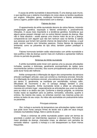 A causa da artrite reumatóide é desconhecida. É uma doença auto imune,
o que significa que o sistema imunológico do corpo ataca os tecidos saudáveis
por engano. Infecções, genes, mudanças hormonais e fatores ambientais,
como o cigarro, podem estar relacionados com a doença.
Fatores de risco
O aparecimento da artrite reumatoide decorre de vários fatores, incluindo
predisposição genética, exposição a fatores ambientais e possivelmente
infecções. A causa mais importante é a tendência genética. Acredita-se que
alguns genes possam interagir com os outros fatores causais da doença. Mas
não é nada absoluto - existe apenas uma chance maior de se ter a doença
comparando-se com alguém que não tem nenhum caso na família. É sabido
que pessoas que fumam tem grande chance de desenvolver a doença, a qual
pode ocorrer mesmo com fumantes passivos. Outros fatores de exposição
ambiental, como os poluentes do tipo sílica, também podem predispor à
doença.
Fatores hormonais também estão relacionados com artrite reumatoide e
isso justifica o fato da doença ocorrer mais em mulheres e apresentar melhora
clínica no período da gravidez.
Sintomas de Artrite reumatoide
A artrite reumatóide pode iniciar com apenas uma ou poucas articulações
inchadas, quentes e dolorosas, geralmente acompanhada de rigidez para
movimentá-las (artrite e sinovite). Isso ocorre principalmente pela manhã e que
pode durar horas até melhorar.
Artrite corresponde à inflamação de algum dos componentes da estrutura
articular (cartilagem articular, osso sub condral ou membrana sinovial). Sinovite
é a inflamação da membrana sinovial, uma estrutura que envolve a articulação
por dentro. E, geralmente, se manifesta por vermelhidão, inchaço, calor,
dificuldade de movimento e dor. O cansaço (fadiga) também é uma
manifestação frequente. Artrite reumatoide tende a afetar as articulações
menores em primeiro lugar - especialmente as articulações que unem os dedos
para as mãos e os dedos dos pés. Conforme a doença progride, os sintomas
muitas vezes se espalham para os joelhos, tornozelos, cotovelos, quadris e
ombros. Na maioria dos casos, os sintomas ocorrem nas mesmas juntas em
ambos os lados do seu corpo. As mãos são acometidas em praticamente todos
os pacientes.
Principais sintomas
Dor, inchaço e aumento da temperatura nas articulações rigidez matinal,
que pode durar horas caroços firmes de tecido sob a pele em seus braços
(nódulos reumatóides) fadiga, febre e perda de peso.
Sinais e sintomas de artrite reumatoide podem variar em termos de
gravidade e podem ser intermitentes (aparecer e desaparecer). Períodos de
maior atividade da doença, chamados crises, se alternam com períodos de
remissão relativa - quando o inchaço e a dor desaparecem ou ficam menos
frequentes.
 