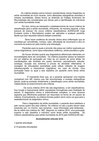 Os critérios listados acima incluem características menos freqüentes na
artrite reumatóide de início recente, como alterações radiográficas (erosões) e
nódulos reumatóides. Dessa forma, as diretrizes do Colégio Americano de
Reumatologia são consideradas sub ótimas para a identificação de indivíduos
com artrite reumatóide inicial.
Por isso, tornou-se necessário o estabelecimento de novos critérios de
classificação para a artrite reumatoide, enfocando, de maneira especial, a fase
precoce da doença. Os novos critérios classificatórios ACR/EULAR (Liga
Europeia contra o Reumatismo) podem ser aplicados a qualquer paciente,
desde que dois requisitos básicos estejam presentes:
Deve haver evidência de sinovite clínica ativa (inflamação que se
manifesta por vermelhidão, inchaço, calor, dificuldade de movimento e dor) no
momento do exame em pelo menos uma articulação.
Pacientes para os quais a sinovite não possa ser melhor explicada por
outros diagnósticos, como lúpus eritematoso sistêmico, artrite psoriática e gota.
Se houver dúvidas quanto aos diagnósticos diferenciais relevantes um
reumatologista deve ser consultado. Os critérios propostos abaixo se baseiam
em um sistema de pontuação por meio de um escore de soma direta. As
manifestações são divididas em quatro domínios: acometimento articular,
sorologia, duração dos sintomas e provas de atividade inflamatória. A
contagem de articulações acometidas pode utilizar métodos de imagem
(ultrassonografia e ressonância magnética), em caso de dúvida. Uma
pontuação maior ou igual a seis classifica um paciente como tendo artrite
reumatóide.
É importante frisar que, se o paciente apresentar uma história
compatível com AR, mesmo que não documentada, e erosões radiográficas
típicas, pode-se proceder diretamente a classificação como artrite reumatóide,
independente do preenchimento dos critérios.
Os novos critérios 2010 não são diagnósticos, e sim classificatórios.
Sua função é basicamente definir populações homogêneas para finalidade de
estudo. O diagnóstico clínico é extremamente complexo, e inclui diversos
aspectos que dificilmente poderiam ser resumidos na forma de um escore de
critérios. Eventualmente, os critérios formais podem servir como um guia para o
estabelecimento do diagnóstico clínico.
Para o diagnóstico da artrite reumatóide, o paciente deve satisfazer a
pelo menos quatro dos sete critérios. Os critérios um até o quatro devem estar
presentes por, no mínimo, seis semanas - essa informação está deslocada -
ela se refere aos critérios de 1987. Segundo os critérios 2010, uma pontuação
superior a seis classifica o indivíduo como tendo artrite reumatóide. Os
critérios classificatórios para artrite reumatóide de 2010 pela ACR/EULAR são:
Acometimento articular (0-5)
1 grande articulação
2-10 grandes articulações
 