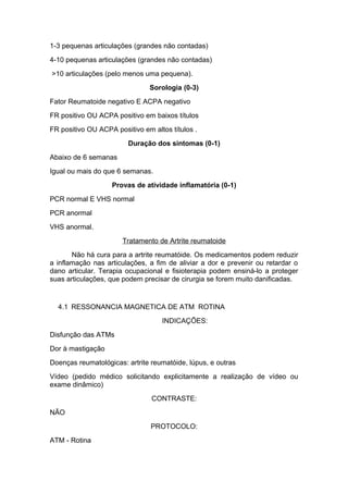 1-3 pequenas articulações (grandes não contadas)
4-10 pequenas articulações (grandes não contadas)
>10 articulações (pelo menos uma pequena).
Sorologia (0-3)
Fator Reumatoide negativo E ACPA negativo
FR positivo OU ACPA positivo em baixos títulos
FR positivo OU ACPA positivo em altos títulos .
Duração dos sintomas (0-1)
Abaixo de 6 semanas
Igual ou mais do que 6 semanas.
Provas de atividade inflamatória (0-1)
PCR normal E VHS normal
PCR anormal
VHS anormal.
Tratamento de Artrite reumatoide
Não há cura para a artrite reumatóide. Os medicamentos podem reduzir
a inflamação nas articulações, a fim de aliviar a dor e prevenir ou retardar o
dano articular. Terapia ocupacional e fisioterapia podem ensiná-lo a proteger
suas articulações, que podem precisar de cirurgia se forem muito danificadas.
4.1 RESSONANCIA MAGNETICA DE ATM ROTINA
INDICAÇÕES:
Disfunção das ATMs
Dor à mastigação
Doenças reumatológicas: artrite reumatóide, lúpus, e outras
Vídeo (pedido médico solicitando explicitamente a realização de vídeo ou
exame dinâmico)
CONTRASTE:
NÃO
PROTOCOLO:
ATM - Rotina
 