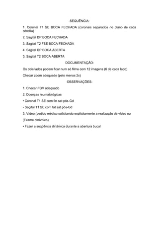 SEQUÊNCIA:
1. Coronal T1 SE BOCA FECHADA (coronais separados no plano de cada
côndilo)
2. Sagital DP BOCA FECHADA
3. Sagital T2 FSE BOCA FECHADA
4. Sagital DP BOCA ABERTA
5. Sagital T2 BOCA ABERTA
DOCUMENTAÇÃO:
Os dois lados podem ficar num só filme com 12 imagens (6 de cada lado)
Checar zoom adequado (pelo menos 2x)
OBSERVAÇÕES:
1. Checar FOV adequado
2. Doenças reumatológicas
• Coronal T1 SE com fat sat pós-Gd
• Sagital T1 SE com fat sat pós-Gd
3. Vídeo (pedido médico solicitando explicitamente a realização de vídeo ou
(Exame dinâmico)
• Fazer a seqüência dinâmica durante a abertura bucal
 