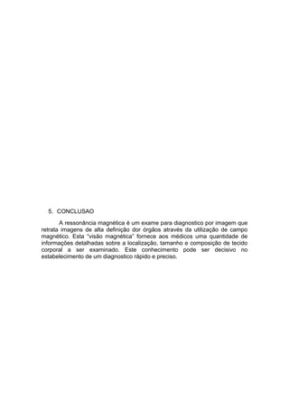 5. CONCLUSAO
A ressonância magnética é um exame para diagnostico por imagem que
retrata imagens de alta definição dor órgãos através da utilização de campo
magnético. Esta “visão magnética” fornece aos médicos uma quantidade de
informações detalhadas sobre a localização, tamanho e composição de tecido
corporal a ser examinado. Este conhecimento pode ser decisivo no
estabelecimento de um diagnostico rápido e preciso.
 