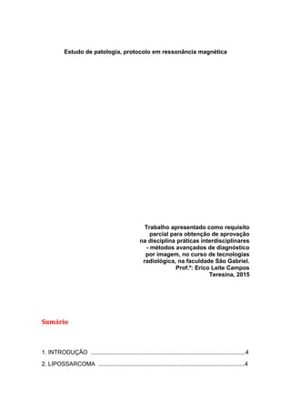 Estudo de patologia, protocolo em ressonância magnética
Trabalho apresentado como requisito
parcial para obtenção de aprovação
na disciplina práticas interdisciplinares
- métodos avançados de diagnóstico
por imagem, no curso de tecnologias
radiológica, na faculdade São Gabriel.
Prof.º: Erico Leite Campos
Teresina, 2015
Sumário
1. INTRODUÇÃO ...............................................................................................4
2. LIPOSSARCOMA ..........................................................................................4
 