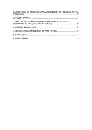 2.1 PROTOCOLOS EM RESSONANCIA MAGNETICA DE PESCOÇO ROTINA
(CERVICAL) ......................................................................................................6
3. COLESTEATOMA .........................................................................................7
3.1 PROTOCOLOS EM RESSONANCIA MAGNETICA DE OSSOS
TEMPORAIS ROTINA (ORELHASINTERNAS) .................................................8
4. ARTRITE REUMATOIDE ...............................................................................8
4.1 RESSONANCIA MAGNETICA DE ATM ROTINA .....................................12
5. CONCLUSAO ...............................................................................................13
6. BIBLIOGRAFIA ............................................................................................13
 