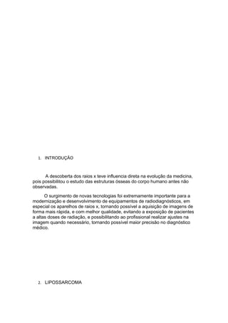 1. INTRODUÇÃO
A descoberta dos raios x teve influencia direta na evolução da medicina,
pois possibilitou o estudo das estruturas ósseas do corpo humano antes não
observadas.
O surgimento de novas tecnologias foi extremamente importante para a
modernização e desenvolvimento de equipamentos de radiodiagnósticos, em
especial os aparelhos de raios x, tornando possível a aquisição de imagens de
forma mais rápida, e com melhor qualidade, evitando a exposição de pacientes
a altas doses de radiação, e possibilitando ao profissional realizar ajustes na
imagem quando necessário, tornando possível maior precisão no diagnóstico
médico.
2. LIPOSSARCOMA
 
