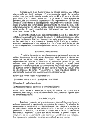 Lipossarcoma é um tumor formado de células primitivas que sofrem
diferenciação em tecido adiposo. É uma neoplasia própria de pacientes
adultos, com pico de incidência situado entre os 40 e 60 anos, e discreta
predominância em homens. Quando esta doença de fato acomete a população
pediátrica, tem uma tendência a apresentar-se na segunda década de vida. Em
ambas as faixas etárias, a localização mais frequente corresponde aos tecidos
moles profundos das extremidades, particularmente na região da coxa, onde
está localizado mais de 50% do total de casos. A apresentação da neoplasia
nesta região do corpo caracteriza-se clinicamente por uma massa de
crescimento lento e indolor.
Geralmente estes tumores são diagnosticados depois de o paciente ter
sofrido um pequeno trauma na área de origem. É válido mencionar que, além
do local previamente descritos, lipossarcoma pode ocorrer em várias outras
regiões. A região da cabeça e pescoço representa 5% dos locais acometidos,
enquanto a extremidade superior contabiliza 10%. Outros locais incomuns são
o cordão espermático, a cavidade peritoneal, a axila, a vulva e até mesmo os
seios.
Anamnésia e Exame Físico
A maioria dos pacientes com lipossarcoma apresentará a queixa ao
médico da presença de uma massa. Geralmente são indolores, a não ser que
algum tipo de trauma tenha ocorrido. Assim como foi dito previamente,
dependendo do local de acometimento, lipossarcomas podem atingir um
tamanho muito grande. Ao exame físico de palpação, a massa pode
apresentar-se macia e carnuda, ou extremamente endurecida, isto irá depender
ao quanto o tumor se assemelha ao tecido adiposo maduro, ou seja, ao grau
de diferenciação do tumor. Precocemente, é muito importante realizar a
diferenciação entre grandes lipomas benignos e lipossarcomas.
Fatores que podem sugerir malignidade são:
1) massas > 5 cm (cerca de 2 polegadas) de tamanho.
2) Localização profunda da lesão.
3) Massas endurecidas e aderidas à estrutura adjacente.
Assim como requer a avaliação de qualquer massa, um exame físico
detalhado, com atenção especial direcionado ao tórax, abdômen e pelve, além
da extremidade afetada.
Técnicas de Imagem
Depois da realização de uma anamnese e exame físico minuciosos, o
próximo passo será a investigação por estudos de imagem. Para lesões de
extremidades, o estudo inicia com Raios-X padrão. Isto irá ajudar a elucidar se
há envolvimento ósseo ou não. Posteriormente, uma ressonância magnética
geralmente é realizada, com e sem contraste. Os achados no exame de
ressonância magnética podem ser muito distintos e podem sugerir o
diagnóstico de lipossarcoma até antes mesmo que uma biópsia seja realizada.
Isto irá depender ao quanto o tumor se assemelha à gordura normal.
 