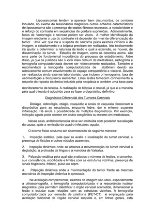 Lipossarcomas tendem a aparecer bem circunscritos, de contorno
lobulado, no exame de ressonância magnética outros achados característicos
de lipossarcoma são a presença de septos fibrosos espessos, a nodularidade e
o reforço do contraste em sequências de gordura suprimidas. Adicionalmente,
focos de hemorragia e necrose podem ser vistos. A melhor identificação da
imagem mediante o uso do contraste irá depender do nível de diferenciação do
tumor. Uma vez que há a suspeita de sarcoma pelos exames clínicos e de
imagem, o estadiamento e a biópsia precisam ser realizados. Isto basicamente
irá ajudar a determinar a natureza da lesão e qual a extensão, se houver, de
disseminação do tumor. Estudos de imagem, como os descritos acima, são
uma parte de fundamental importância do processo de estadiamento. Além
disso, já que os pulmões são o local mais comum de metástases, radiografia e
tomografia computadorizada devem ser rotineiramente realizados. Também é
recomendada a tomografia computadorizada de abdômen devido ao
relativamente comum envolvimento do espaço retroperitônio e visceral. Devem
ser realizados ainda exames laboratoriais, que incluem o hemograma, taxa de
sedimentação e bioquímica elementar. Estes testes fornecem conhecimento a
respeito da reposta sistêmica induzida pela neoplasia e também uma base para
monitoramento da terapia. A realização de biópsia é crucial, já que é a maneira
pela qual o tecido é adquirido para se fazer o diagnóstico definitivo.
Diagnóstico Diferencial dos Tumores Cervicais
Disfagia, odinofagia, otalgia, rouquidão e sinais de caquexia direcionam o
diagnóstico para as neoplasias, enquanto febre, dor e eritema sugerem
inflamação. Há ainda a possibilidade de múltiplos diagnósticos. Por exemplo,
infecção aguda pode ocorrer em cistos congênitos ou mesmo em metástases.
Nesse caso, antibioticoterapia deve ser instituída com posterior reavaliação
da causa, após a remissão do quadro infeccioso agudo.
O exame físico costuma ser sistematizado da seguinte maneira:
1. Inspeção estática, pela qual se avalia a localização do tumor cervical, a
presença de fístulas e outros nódulos aparentes.
2. Inspeção dinâmica onde se observa a movimentação do tumor cervical à
deglutição, à protrusão da língua e à manobra de Valsalva.
3. Palpação estática pela qual são avaliados o número de lesões, o tamanho,
sua consistência, mobilidade e limites com as estruturas vizinhas, presença de
sinais flogísticos, frêmito, pulso ou sopro.
4. Palpação dinâmica onde a movimentação do tumor frente às mesmas
manobras da inspeção dinâmica é apreciada.
Na avaliação complementar, exames de imagem são úteis, especialmente
a ultrassonografia, a tomografia computadorizada e a ressonância nuclear
magnética, pois permitem identificar o órgão cervical acometido, dimensionar a
lesão e estudar suas relações com as estruturas vizinhas. A tomografia
computadorizada por emissão de pósitrons (PET-CT) é empregada para
avaliação funcional da região cervical suspeita e, em linhas gerais, está
 