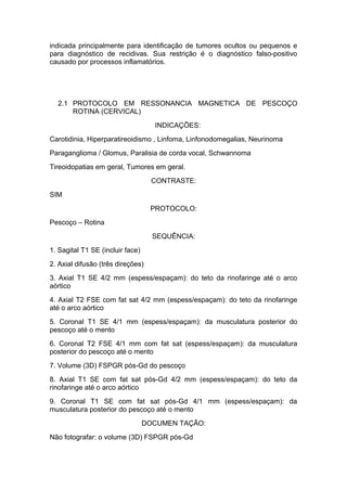 indicada principalmente para identificação de tumores ocultos ou pequenos e
para diagnóstico de recidivas. Sua restrição é o diagnóstico falso-positivo
causado por processos inflamatórios.
2.1 PROTOCOLO EM RESSONANCIA MAGNETICA DE PESCOÇO
ROTINA (CERVICAL)
INDICAÇÕES:
Carotidinia, Hiperparatireoidismo , Linfoma, Linfonodomegalias, Neurinoma
Paraganglioma / Glomus, Paralisia de corda vocal, Schwannoma
Tireoidopatias em geral, Tumores em geral.
CONTRASTE:
SIM
PROTOCOLO:
Pescoço – Rotina
SEQUÊNCIA:
1. Sagital T1 SE (incluir face)
2. Axial difusão (três direções)
3. Axial T1 SE 4/2 mm (espess/espaçam): do teto da rinofaringe até o arco
aórtico
4. Axial T2 FSE com fat sat 4/2 mm (espess/espaçam): do teto da rinofaringe
até o arco aórtico
5. Coronal T1 SE 4/1 mm (espess/espaçam): da musculatura posterior do
pescoço até o mento
6. Coronal T2 FSE 4/1 mm com fat sat (espess/espaçam): da musculatura
posterior do pescoço até o mento
7. Volume (3D) FSPGR pós-Gd do pescoço
8. Axial T1 SE com fat sat pós-Gd 4/2 mm (espess/espaçam): do teto da
rinofaringe até o arco aórtico
9. Coronal T1 SE com fat sat pós-Gd 4/1 mm (espess/espaçam): da
musculatura posterior do pescoço até o mento
DOCUMEN TAÇÃO:
Não fotografar: o volume (3D) FSPGR pós-Gd
 