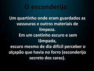 Um quartinho onde eram guardados as
vassouras e outros materiais de
limpeza.
Em um cantinho escuro e sem
lâmpada,
escuro mesmo de dia difícil perceber o
alçapão que havia no forro (esconderijo
secreto dos caras).
 