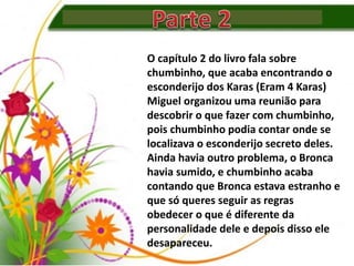 O capítulo 2 do livro fala sobre
chumbinho, que acaba encontrando o
esconderijo dos Karas (Eram 4 Karas)
Miguel organizou uma reunião para
descobrir o que fazer com chumbinho,
pois chumbinho podia contar onde se
localizava o esconderijo secreto deles.
Ainda havia outro problema, o Bronca
havia sumido, e chumbinho acaba
contando que Bronca estava estranho e
que só queres seguir as regras
obedecer o que é diferente da
personalidade dele e depois disso ele
desapareceu.
 