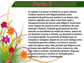 O capitulo 3 se passa na diretoria na qual o diretor
Cardoso conversa com Miguel pedindo como
presidente do grêmio que acalma-se os alunos, pois
estavam agitados sem saber o que fazer após o
desaparecimento do bronca, pois Miguel é muito bom
nisso. Depois da conversa entra os detetives do caso:
Andrade e Rubens. Andrade gosta bastante de ficar
fazendo um barulhinho de molho de chaves, apesar de
ser bastante nervoso e irritado, sua bastante e também
é um pouco gordo. Ao contrario de Rubens por ser
simpático e amigável. Depois de um curto dialogo entra
chumbinho pois foi o último a ver Bronca, deveria
saber de alguma coisa. Mas percebe que Miguel cruza
os braços que significa calar a boca, trancar-se, não
falar sobre o assunto, chumbinho disfarça e fingi que
encontrou bronca e só disse oi. Andrade pede a
paciência e continua a investigação.
 