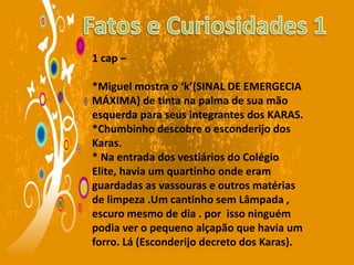 1 cap –
*Miguel mostra o ‘k’(SINAL DE EMERGECIA
MÁXIMA) de tinta na palma de sua mão
esquerda para seus integrantes dos KARAS.
*Chumbinho descobre o esconderijo dos
Karas.
* Na entrada dos vestiários do Colégio
Elite, havia um quartinho onde eram
guardadas as vassouras e outros matérias
de limpeza .Um cantinho sem Lâmpada ,
escuro mesmo de dia . por isso ninguém
podia ver o pequeno alçapão que havia um
forro. Lá (Esconderijo decreto dos Karas).
 