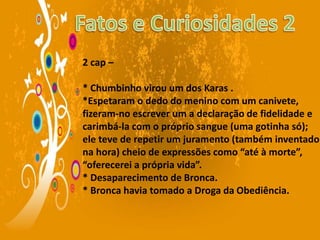 2 cap –
* Chumbinho virou um dos Karas .
*Espetaram o dedo do menino com um canivete,
fizeram-no escrever um a declaração de fidelidade e
carimbá-la com o próprio sangue (uma gotinha só);
ele teve de repetir um juramento (também inventado
na hora) cheio de expressões como “até à morte”,
“oferecerei a própria vida”.
* Desaparecimento de Bronca.
* Bronca havia tomado a Droga da Obediência.
 