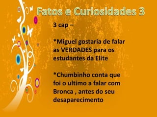 3 cap –
*Miguel gostaria de falar
as VERDADES para os
estudantes da Elite
*Chumbinho conta que
foi o ultimo a falar com
Bronca , antes do seu
desaparecimento
 
