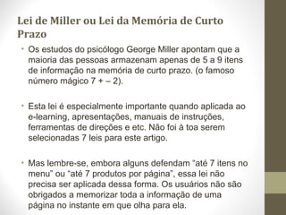 Lei de Miller ou Lei da Memória de Curto
Prazo
• Os estudos do psicólogo George Miller apontam que a
maioria das pessoas armazenam apenas de 5 a 9 itens
de informação na memória de curto prazo. (o famoso
número mágico 7 + – 2).
• Esta lei é especialmente importante quando aplicada ao
e-learning, apresentações, manuais de instruções,
ferramentas de direções e etc. Não foi à toa serem
selecionadas 7 leis para este artigo.
• Mas lembre-se, embora alguns defendam “até 7 itens no
menu” ou “até 7 produtos por página”, essa lei não
precisa ser aplicada dessa forma. Os usuários não são
obrigados a memorizar toda a informação de uma
página no instante em que olha para ela.
 