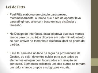 Lei de Fitts
• Paul Fitts elaborou um cálculo para prever,
matematicamente, o tempo que o ato de apontar leva
para atingir seu alvo com base em sua distância e
tamanho.
• No Design de Interfaces, essa lei prova que leva menos
tempo para os usuários clicarem em determinado objeto
se este estiver no tamanho e distância ideal do ponto de
partida.
• Essa lei caminha ao lado da regra da proximidade da
Gestalt, ou seja, devemos cuidar para que todos os
elementos estejam bem localizados em relação ao
conteúdo. Elementos próximos uns dos outros se tornam
um todo, criando grupos e subgrupos visuais.
 
