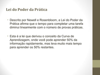 Lei do Poder da Prática
• Descrito por Newell e Rosenbloom, a Lei do Poder da
Prática afirma que o tempo para completar uma tarefa
diminui linearmente com o número de provas práticas.
• Esta é a lei que derivou o conceito da Curva de
Aprendizagem, onde você pode aprender 50% da
informação rapidamente, mas leva muito mais tempo
para aprender os 50% restantes.
 