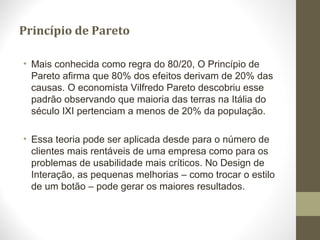 Princípio de Pareto
• Mais conhecida como regra do 80/20, O Princípio de
Pareto afirma que 80% dos efeitos derivam de 20% das
causas. O economista Vilfredo Pareto descobriu esse
padrão observando que maioria das terras na Itália do
século IXI pertenciam a menos de 20% da população.
• Essa teoria pode ser aplicada desde para o número de
clientes mais rentáveis de uma empresa como para os
problemas de usabilidade mais críticos. No Design de
Interação, as pequenas melhorias – como trocar o estilo
de um botão – pode gerar os maiores resultados.
 