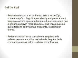 Lei de Zipf
• Relacionado com a lei de Pareto esta a lei de Zipf,
nomeada após o linguista perceber que a palavra mais
frequente ocorre aproximadamente duas vezes mais que
a segunda palavra mais frequente, três vezes mais do
que a terceira palavra mais frequente, e assim por
diante.
• Podemos aplicar esse conceito na frequência de
palavras em uma análise textual e da frequência de
comandos usados pelos usuários em softwares.
 