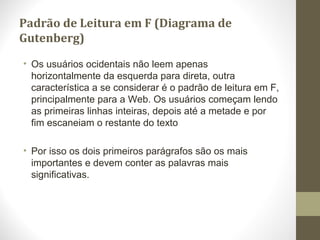 Padrão de Leitura em F (Diagrama de
Gutenberg)
• Os usuários ocidentais não leem apenas
horizontalmente da esquerda para direta, outra
característica a se considerar é o padrão de leitura em F,
principalmente para a Web. Os usuários começam lendo
as primeiras linhas inteiras, depois até a metade e por
fim escaneiam o restante do texto
• Por isso os dois primeiros parágrafos são os mais
importantes e devem conter as palavras mais
significativas.
 
