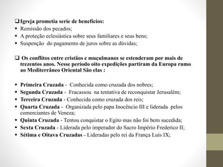 Igreja prometia serie de benefícios:
 Remissão dos pecados;
 A proteção eclesiástica sobre seus familiares e seus bens;
 Suspenção do pagamento de juros sobre as dúvidas;
 Os conflitos entre cristãos e muçulmanos se estenderam por mais de
trezentos anos. Nesse período oito expedições partiram da Europa rumo
ao Mediterrâneo Oriental São elas :
 Primeira Cruzada - Conhecida como cruzada dos nobres;
 Segunda Cruzada - Fracassou na tentativa de reconquistar Jerusalém;
 Terceira Cruzada - Conhecida como cruzada dos reis;
 Quarta Cruzada - Organizada pelo papa Inocêncio III e liderada pelos
comerciantes de Veneza;
 Quinta Cruzada - Tentou conquistar o Egito mas não foi bem sucedida;
 Sexta Cruzada - Liderada pelo imperador do Sacro Império Frederico II;
 Sétima e Oitava Cruzadas - Lideradas pelo rei da França Luís IX;
 
