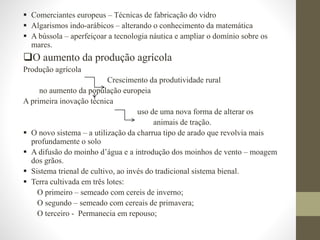  Comerciantes europeus – Técnicas de fabricação do vidro
 Algarismos indo-arábicos – alterando o conhecimento da matemática
 A bússola – aperfeiçoar a tecnologia náutica e ampliar o domínio sobre os
mares.
O aumento da produção agrícola
Produção agrícola
Crescimento da produtividade rural
no aumento da população europeia
A primeira inovação técnica
uso de uma nova forma de alterar os
animais de tração.
 O novo sistema – a utilização da charrua tipo de arado que revolvia mais
profundamente o solo
 A difusão do moinho d’água e a introdução dos moinhos de vento – moagem
dos grãos.
 Sistema trienal de cultivo, ao invés do tradicional sistema bienal.
 Terra cultivada em três lotes:
O primeiro – semeado com cereis de inverno;
O segundo – semeado com cereais de primavera;
O terceiro - Permanecia em repouso;
 