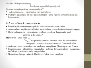 O cultivo de leguminosas
alterou, quantidade nutricional
Gerando impacto positivo na população
 A transformação – significativa para as mulheres
 Mulheres gestantes e em fase de alimentação – dieta rica em ferro abundante nas
leguminosas.
A revitalização do comércio
 Produção de um excedente agrícola – o crescimento democrático;
 As cruzadas – ampliavam os limites territoriais de ocupação do continente europeu;
 O mercado cresceu – comerciantes vendiam excedente da produção local
castelos e das vilas
Mercadores – duas rotas
A primeira, no sul – italianos – uso do Mediterrâneo
A segunda , uma rota terrestre – norte da Europa- alemães
 As feiras – rotas comerciais – se localizava na região de Champagne – na França;
 Produtos eram – adquiridos e negociados – ao longo do Mediterrâneo - mercadorias
do Oriente – perfumes, sedas e especiarias.
 No norte da Europa – eixo de Flandres – Grãos, peles e madeira
 