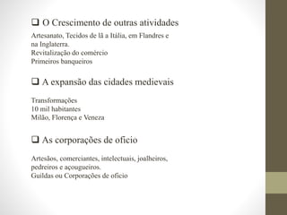  O Crescimento de outras atividades
Artesanato, Tecidos de lã a Itália, em Flandres e
na Inglaterra.
Revitalização do comércio
Primeiros banqueiros
 A expansão das cidades medievais
Transformações
10 mil habitantes
Milão, Florença e Veneza
 As corporações de oficio
Artesãos, comerciantes, intelectuais, joalheiros,
pedreiros e açougueiros.
Guildas ou Corporações de oficio
 