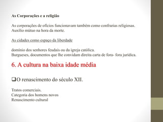 As Corporações e a religião
As corporações de ofícios funcionavam também como confrarias religiosas.
Auxílio mútuo na hora da morte.
As cidades como espaço da liberdade
domínio dos senhores feudais ou da igreja católica.
Burgueses, documentos que lhe convidam direita carta de fora- fora jurídica.
6. A cultura na baixa idade média
O renascimento do século XII.
Tratos comerciais.
Categoria dos homens novos
Renascimento cultural
 