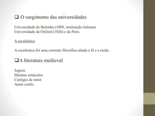  O surgimento das universidades
Universidade de Bolonha (1088, instituição italiana)
Universidade de Oxford (1026) e de Paris.
A escolástica
A escolástica foi uma corrente filosófica aliada a fé e a razão
A literatura medieval
Jograis
Idiomas urnáculos
Cantigas de amor
Amor cortês
 