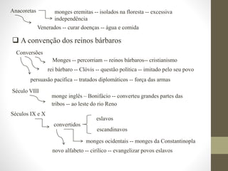  A convenção dos reinos bárbaros
Anacoretas monges eremitas -- isolados na floresta -- excessiva
independência
Venerados -- curar doenças -- água e comida
Conversões
Monges -- percorriam -- reinos bárbaros-- cristianismo
rei bárbaro -- Clóvis -- questão política -- imitado pelo seu povo
persuasão pacífica -- tratados diplomáticos -- força das armas
Século VIII
monge inglês – Bonifácio -- converteu grandes partes das
tribos -- ao leste do rio Reno
Séculos IX e X
monges ocidentais -- monges da Constantinopla
convertidos
eslavos
escandinavos
novo alfabeto -- cirílico -- evangelizar povos eslavos
 