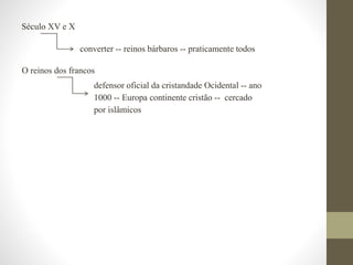 Século XV e X
converter -- reinos bárbaros -- praticamente todos
O reinos dos francos
defensor oficial da cristandade Ocidental -- ano
1000 -- Europa continente cristão -- cercado
por islâmicos
 