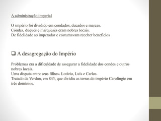 A administração imperial
O império foi dividido em condados, ducados e marcas.
Condes, duques e marqueses eram nobres locais.
De fidelidade ao imperador e costumavam receber benefícios
 A desagregação do Império
Problemas era a dificuldade de assegurar a fidelidade dos condes e outros
nobres locais.
Uma disputa entre seus filhos- Lotário, Luís e Carlos.
Tratado de Verdun, em 843, que dividiu as terras do império Carolíngio em
três domínios.
 