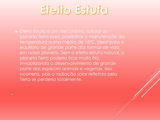 .
 Efeito Estufa é um mecanismo natural do
planeta Terra para possibilitar a manutenção da
temperatura numa média de 15ºC, ideal para o
equilíbrio de grande parte das formas de vida
em nosso planeta. Sem o efeito estufa natural, o
planeta Terra poderia ficar muito frio,
inviabilizando o desenvolvimento de grande
parte das espécies animais e vegetais. Isso
ocorreria, pois a radiação solar refletida pela
Terra se perderia totalmente.
 