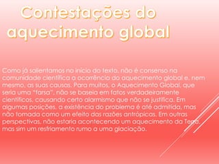 Como já salientamos no início do texto, não é consenso na
comunidade científica a ocorrência do aquecimento global e, nem
mesmo, as suas causas. Para muitos, o Aquecimento Global, que
seria uma “farsa”, não se baseia em fatos verdadeiramente
científicos, causando certo alarmismo que não se justifica. Em
algumas posições, a existência do problema é até admitida, mas
não tomada como um efeito das razões antrópicas. Em outras
perspectivas, não estaria acontecendo um aquecimento da Terra,
mas sim um resfriamento rumo a uma glaciação.
 