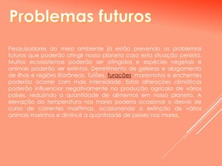 Pesquisadores do meio ambiente já estão prevendo os problemas
futuros que poderão atingir nosso planeta caso esta situação persista.
Muitos ecossistemas poderão ser atingidos e espécies vegetais e
animais poderão ser extintos. Derretimento de geleiras e alagamento
de ilhas e regiões litorâneas. Tufões, furacões, maremotos e enchentes
poderão ocorrer com mais intensidade. Estas alterações climáticas
poderão influenciar negativamente na produção agrícola de vários
países, reduzindo a quantidade de alimentos em nosso planeta. A
elevação da temperatura nos mares poderia ocasionar o desvio de
curso de correntes marítimas, ocasionando a extinção de vários
animais marinhos e diminuir a quantidade de peixes nos mares.
 