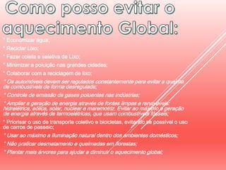 ° Economizar água;
° Reciclar Lixo;
° Fazer coleta e seletiva de Lixo;
° Minimizar a poluição nas grandes cidades;
° Colaborar com a reciclagem de lixo;
° Os automóveis devem ser regulados constantemente para evitar a queima
de combustíveis de forma desregulada;
° Controle de emissão de gases poluentes nas indústrias;
° Ampliar a geração de energia através de fontes limpas e renováveis:
hidrelétrica, eólica, solar, nuclear e maremotriz. Evitar ao máximo a geração
de energia através de termoelétricas, que usam combustíveis fósseis;
° Priorisar o uso de transporte coletivo e bicicletas, evitando se possível o uso
de carros de passeio;
° Usar ao máximo a iluminação natural dentro dos ambientes domésticos;
° Não praticar desmatamento e queimadas em florestas;
° Plantar mais árvores para ajudar a diminuir o aquecimento global;
 