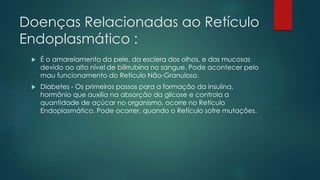 Doenças Relacionadas ao Retículo
Endoplasmático :
 É o amarelamento da pele, da esclera dos olhos, e das mucosas
devido ao alto nível de bilirrubina no sangue. Pode acontecer pelo
mau funcionamento do Retículo Não-Granuloso.
 Diabetes - Os primeiros passos para a formação da insulina,
hormônio que auxilia na absorção da glicose e controla a
quantidade de açúcar no organismo, ocorre no Retículo
Endoplasmático. Pode ocorrer, quando o Retículo sofre mutações.
 