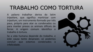 TRABALHO COMO TORTURA
A palavra trabalhar deriva do latim
tripaliare, que significa martirizar com
tripalium, um instrumento formado por três
paus, próprio para atar os condenados ou
para manter presos os animais difíceis de
ferrar. A origem comum identifica o
trabalho à tortura.
Se a vida humana depende do trabalho, e
este causa tanto desprazer, só podemos
concluir que estamos condenados à
infelicidade.
 