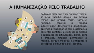 A HUMANIZAÇÃO PELO TRABALHO
Podemos dizer que o ser humano realiza-
se pelo trabalho, porque, ao mesmo
tempo que produz coisas, torna-se
humano, constrói a própria
subjetividade, desenvolve a imaginação,
aprende a relacionar-se com os demais, a
enfrentar conflitos, a exigir de si mesmo
a superação de dificuldades. Enfim, com
o trabalho, ninguém permanece o
mesmo, porque modifica e enriquece a
percepção do mundo e de si próprio.
 