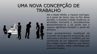 Até a Idade Média, a riqueza restringia-
se à posse de terrar, mas no fim desse
período, e durante a Idade moderna, as
atividades mercantis e manufatureiras
desenvolveram-se a tal ponto que a
riqueza significava também a posse do
dinheiro.
Esses acontecimentos resultaram da
ascensão da burguesia enriquecida, que
valorizava a técnica e o trabalho, por ser
constituída de um segmento originado
dos antigos servos libertos, que tomou
livres as cidades, antes controladas por
senhores feudais.
UMA NOVA CONCEPÇÃO DE
TRABALHO
 