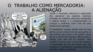 O TRABALHO COMO MERCADORIA:
A ALIENAÇÃO
Desde a revolução industrial a exploração
dos operários era explicita, extensas
jornadas de trabalho, péssimas instalações
e salários baixos e a arregimentação de
crianças e mulheres como mão de obra
barata eram exemplo.
O trabalhador sempre perde mais do que
ganha, já que produz mais do que ganha, já
que produz para outro e ele próprio deixa
de ser o centro de si mesmo. Não escolhe o
salário, pois este lhe foi imposto. Não
escolhe o horário nem o ritmo de trabalho;
é comandado de fora, por forças que não
controla. O resultado é a pessoa tornar-se
estranha, alheia a si própria.
 